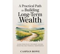 A Practical Path to Building Long-Term Wealth: Clear Principles for Smart Saving, Investing, and Financial Independence