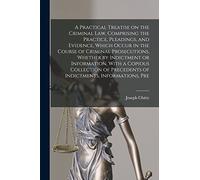A Practical Treatise on the Criminal law, Comprising the Practice, Pleadings, and Evidence, Which Occur in the Course of Criminal Prosecutions, ... Precedents of Indictments, Informations, Pre