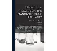A Practical Treatise On the Manufacture of Perfumery: Comprising Directions for Making All Kinds of Perfumes, Sachet Powders, Fumigating Materials, ... Volatile Oils, Balsams, Resins, and Other Na