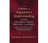 A Primer on Augustine's Understanding of God, the Moral Order, Free Will, and Grace: With Contrasting Views from Other Philosophers and Theologians