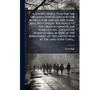 A Report Upon a Plan for the Organization of Colleges for Agriculture and the Mechanic Arts, With Special Reference to the Organization of the ... This Institution by the Land Scrip Fund, ...