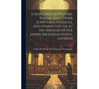 A Selection of Prayers, Psalms, and Other Scriptural Passages, and Hymns for Use at the Services of the Jewish Religious Union, London