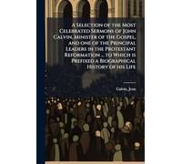 A Selection of the Most Celebrated Sermons of John Calvin, Minister of the Gospel, and one of the Principal Leaders in the Protestant Reformation ... ... Prefixed a Biographical History of his Life