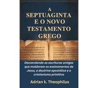 A SEPTUAGINTA E O NOVO TESTAMENTO GREGO: Desvendando as escrituras antigas que moldaram os ensinamentos de Jesus, a doutrina apostólica e o cristianismo primitivo