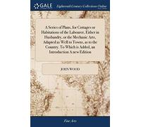 A Series of Plans, for Cottages or Habitations of the Labourer, Either in Husbandry, or the Mechanic Arts, Adapted as Well to Towns, as to the Country. To Which is Added, an Introduction A new Edition