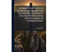 A Sermon [on Acts. Iv, 12] Preached Before The Incorporated Society For The Propagation Of The Gospel In Foreign Parts