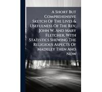 A Short But Comprehensive Sketch Of The Lives & Usefulness Of The Rev. John W. And Mary Fletcher, With Statistics Shewing The Religious Aspects Of Madeley Then And Now