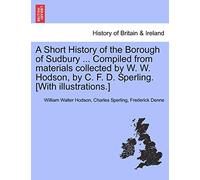 A Short History of the Borough of Sudbury ... Compiled from Materials Collected by W. W. Hodson, by C. F. D. Sperling. [With Illustrations.]