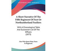 A Short Narrative Of The Fifth Regiment Of Foot Or Northumberland Fusiliers: With A Chronological Table And Succession List Of The Officers (1873)
