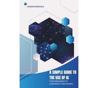 A Simple Guide to the Use of AI: From Beginner to Confident User in Days (AI Mastery Series)