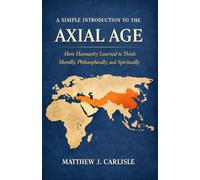 A Simple Introduction to the Axial Age: How Humanity Learned to Think Morally, Philosophically, and Spiritually