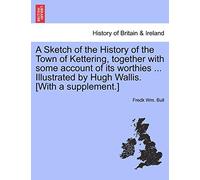 A Sketch of the History of the Town of Kettering, Together with Some Account of Its Worthies ... Illustrated by Hugh Wallis. [With a Supplement.]