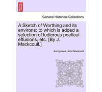 A Sketch of Worthing and Its Environs: To Which Is Added a Selection of Ludicrous Poetical Effusions, Etc. [By J. Mackcoull.]