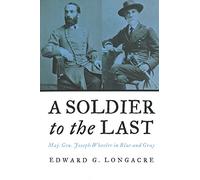 A Soldier To The Last: Maj. Gen. Joseph Wheeler in Blue and Gray