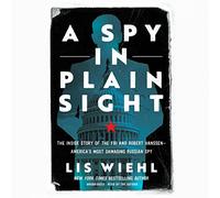 A Spy in Plain Sight: The Inside Story of the FBI and Robert Hanssen - America’s Most Damaging Russian Spy