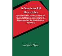 A System Of Heraldry: Speculative And Practical: With The True Art Of Blazon, According To The Most Approved Heralds In Europe: Illustrated With ... And Families In Scotland, &C.: Together Wit