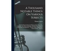 A Thousand Notable Things On Various Subjects: Disclosed From the Secrets of Nature and Art, Practicable, Profitable, and of Great Advantage: Set Down ... Digested Into Fourteen Books ... With Str