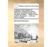 A Treatise of the Diseases of Tradesmen, Shewing the Various Influence of Particular Trades Upon the State of Health; ... Written in Latin by Bern. Ramazzini, ... and Now Done in English.