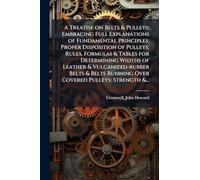 A Treatise on Belts & Pulleys; Embracing Full Explanations of Fundamental Principles; Proper Disposition of Pulleys; Rules, Formulas & Tables for ... Running Over Covered Pulleys; Strength &...