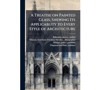 A Treatise on Painted Glass, Shewing Its Applicablity to Every Style of Architecture
