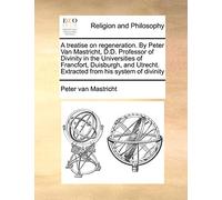 A Treatise on Regeneration. by Peter Van Mastricht, D.D. Professor of Divinity in the Universities of Francfort, Duisburgh, and Utrecht. Extracted from His System of Divinity
