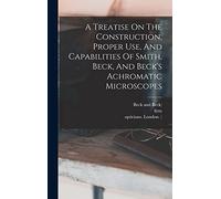 A Treatise On The Construction, Proper Use, And Capabilities Of Smith, Beck, And Beck's Achromatic Microscopes