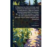 A Treatise On The Culture And Growth Of Different Sorts Of Flower Roots, And Of Green House Plants Kept In Rooms, &c. To Which Is Added, A Table Of ... Of Botany, With Their Orders And Examples