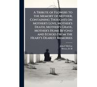 A Tribute of Flowers to the Memory of Mother, Containing Thoughts on Mother's Love, Mother's Death, Mother's Grave, Mother's Home Beyond and Echoes From the Heart's Dearest Memories