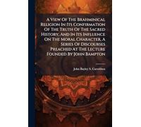 A View Of The Brahminical Religion In Its Confirmation Of The Truth Of The Sacred History, And In Its Influence On The Moral Character, A Series Of ... At The Lecture Founded By John Bampton