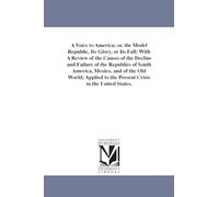A voice to America; or, The model republic, its glory, or its fall: with a review of the causes of the decline & failure of the republics of South ... to the present crisis in the United States.