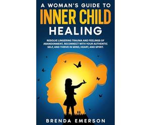 A Woman's Guide to Inner Child Healing: Resolve Lingering Trauma and Feelings of Abandonment, Reconnect with Your Authentic Self, and Thrive in Mind, Heart, and Spirit.