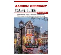 AACHEN, GERMANY TRAVEL GUIDE 2024-2025: Your Ultimate Travel Companion to Adventure, Culture, and Scenic Beauty in Aachen, Germany (ULTIMATE TRIP GUIDE)