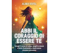 Abbi Il Coraggio Di Essere Te: Sciogli il Senso di Colpa, Scegli Te Stessa e inizia finalmente a Vivere senza Chiedere Permesso