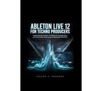 Ableton Live 12 for Techno Producers: Create Driving Grooves, Professional Arrangements, and Club-Ready Mixes Using a Repeatable Workflow