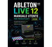 ABLETON LIVE 12 Manuale Utente Per Principianti 2026: Una Guida Passo Passo Per Creare, Registrare, Mixare Ed Eseguire Musica Con Sicurezza.