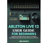 Ableton Live 12 User Guide for Beginners: A Beginner-Friendly Practical Guide for Producing, Recording, Mixing, and Live Music Performance Like a Pro