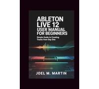 Ableton Live 12 User Manual for Beginners: Simple Guide to Creating Tracks from Day One
