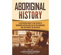 Aboriginal History: A Captivating Guide to the History of Indigenous Australians Called the Aborigines and Their Impact on Australia