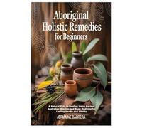 Aboriginal Holistic Remedies for Beginners: A Natural Path to Healing Using Ancient Australian Wisdom and Bush Medicine for Lasting Health and Vitality