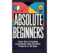 ABSOLUTE BEGINNERS: From Zero to Coding Confidently with Practical Projects in 30 Days