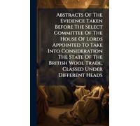 Abstracts Of The Evidence Taken Before The Select Committee Of The House Of Lords Appointed To Take Into Consideration The State Of The British Wool Trade, Classed Under Different Heads