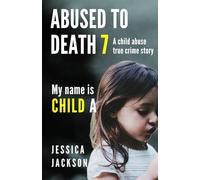 ABUSED TO DEATH 7 - MY NAME IS CHILD A: A CHILD ABUSE TRUE CRIME BIOGRAPHY
