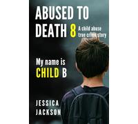 Abused To Death 8 - My Name is Child B: A Child Abuse True Crime Biography
