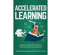 Accelerated Learning: A Beginner's Guide to Learn Faster and Better Without Stress, Worry and Anxiety by Unlocking Your Brain's Unlimited Memory
