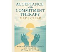 Acceptance and Commitment Therapy Made Clear: Your Path to Emotional Freedom and Resilience