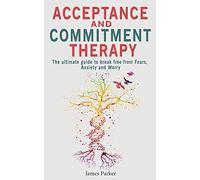 Acceptance and Commitment Therapy: The Ultimate Guide to Break Free from Fears, Anxiety and Worry