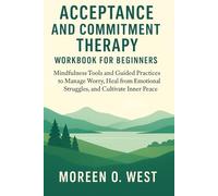 ACCEPTANCE AND COMMITMENT THERAPY WORKBOOK FOR BEGINNERS: MINDFULNESS TOOLS AND GUIDED PRACTICES TO MANAGE WORRY, HEAL FROM EMOTIONAL STRUGGLES, AND CULTIVATE INNER PEACE