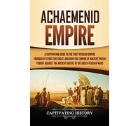 Achaemenid Empire: A Captivating Guide to the First Persian Empire Founded by Cyrus the Great, and How This Empire of Ancient Persia Fought Against the Ancient Greeks in the Greco- Persian Wars