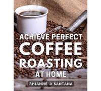 Achieve Perfect Coffee Roasting at Home: Unlock the Secrets to Expert-Level Coffee Roasting with Proven Tips for Brewing Cafe-Quality Coffee at Home