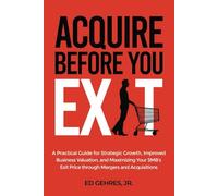 Acquire Before You Exit: A Practical Guide for Strategic Growth, Improved Business Valuation, and Maximizing Your SMB’s Exit Price Through Mergers and Acquisitions